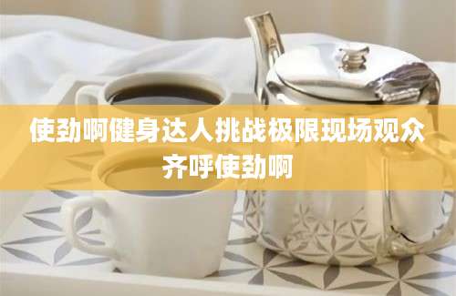 使劲啊健身达人挑战极限现场观众齐呼使劲啊