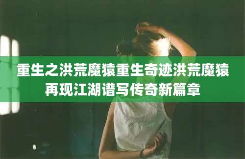 重生之洪荒魔猿重生奇迹洪荒魔猿再现江湖谱写传奇新篇章