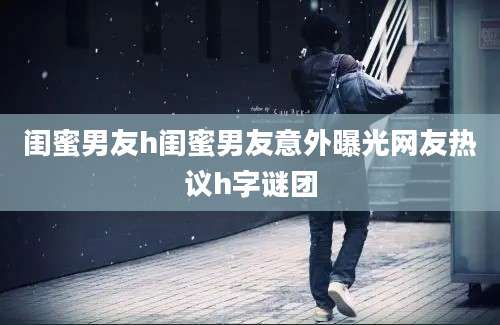 闺蜜男友h闺蜜男友意外曝光网友热议h字谜团