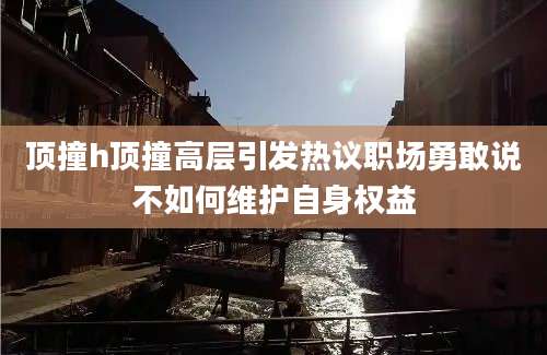 顶撞h顶撞高层引发热议职场勇敢说不如何维护自身权益