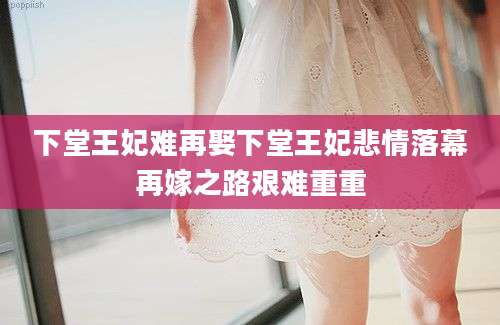 下堂王妃难再娶下堂王妃悲情落幕再嫁之路艰难重重