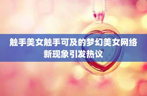 触手美女触手可及的梦幻美女网络新现象引发热议