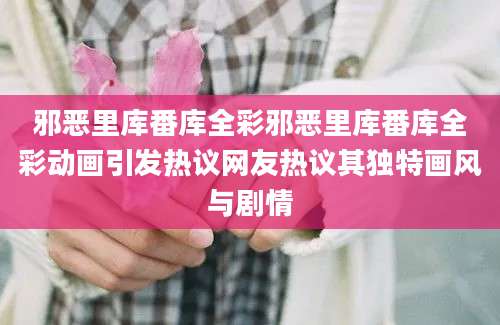 邪恶里库番库全彩邪恶里库番库全彩动画引发热议网友热议其独特画风与剧情