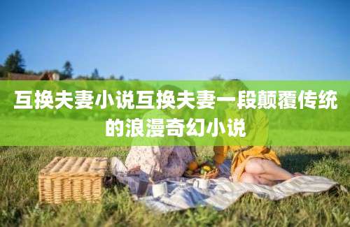 互换夫妻小说互换夫妻一段颠覆传统的浪漫奇幻小说