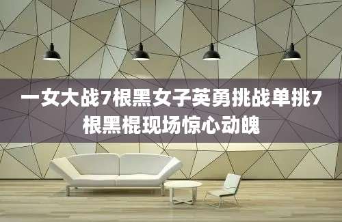 一女大战7根黑女子英勇挑战单挑7根黑棍现场惊心动魄