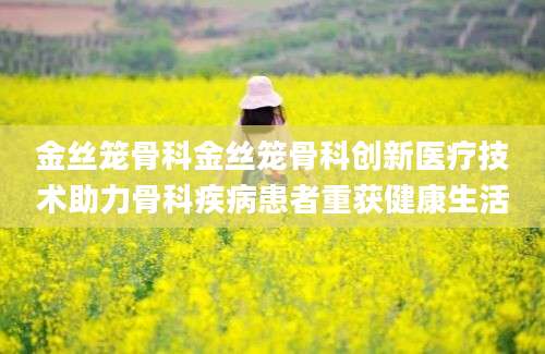 金丝笼骨科金丝笼骨科创新医疗技术助力骨科疾病患者重获健康生活