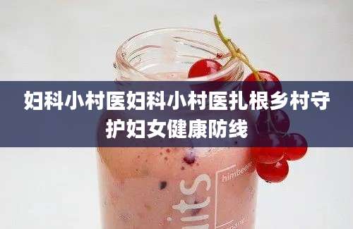 妇科小村医妇科小村医扎根乡村守护妇女健康防线