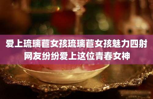 爱上琉璃苣女孩琉璃苣女孩魅力四射网友纷纷爱上这位青春女神