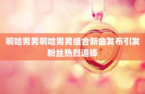 啊哈男男啊哈男男组合新曲发布引发粉丝热烈追捧