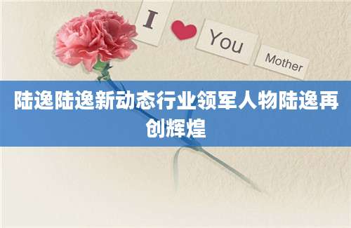 陆逸陆逸新动态行业领军人物陆逸再创辉煌