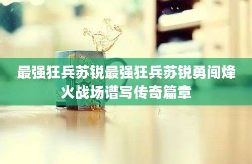 最强狂兵苏锐最强狂兵苏锐勇闯烽火战场谱写传奇篇章