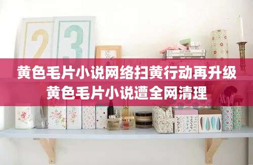 黄色毛片小说网络扫黄行动再升级黄色毛片小说遭全网清理