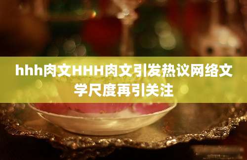hhh肉文HHH肉文引发热议网络文学尺度再引关注