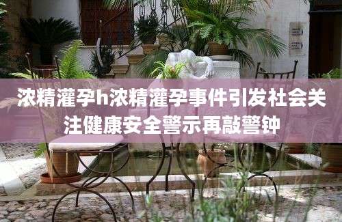 浓精灌孕h浓精灌孕事件引发社会关注健康安全警示再敲警钟