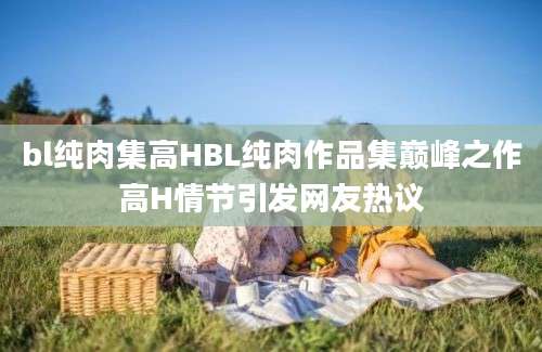 bl纯肉集高HBL纯肉作品集巅峰之作高H情节引发网友热议