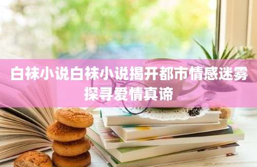白袜小说白袜小说揭开都市情感迷雾探寻爱情真谛