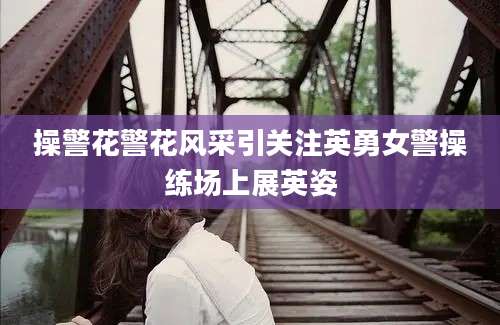 操警花警花风采引关注英勇女警操练场上展英姿