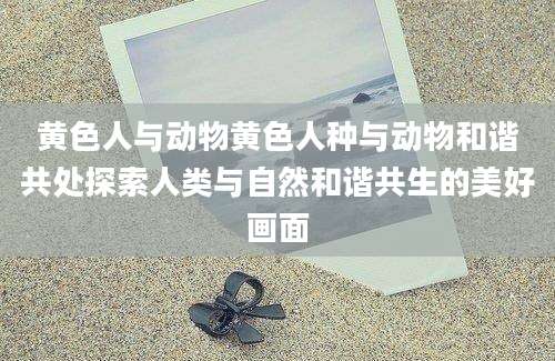黄色人与动物黄色人种与动物和谐共处探索人类与自然和谐共生的美好画面