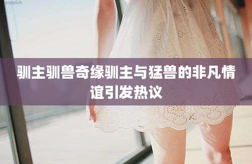 驯主驯兽奇缘驯主与猛兽的非凡情谊引发热议
