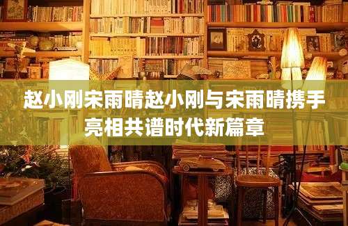 赵小刚宋雨晴赵小刚与宋雨晴携手亮相共谱时代新篇章