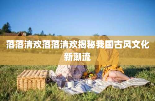 落落清欢落落清欢揭秘我国古风文化新潮流