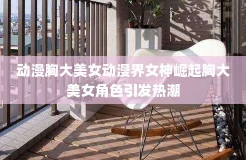 动漫胸大美女动漫界女神崛起胸大美女角色引发热潮