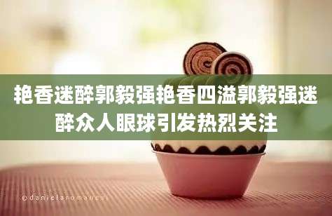 艳香迷醉郭毅强艳香四溢郭毅强迷醉众人眼球引发热烈关注
