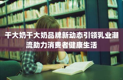 干大奶干大奶品牌新动态引领乳业潮流助力消费者健康生活