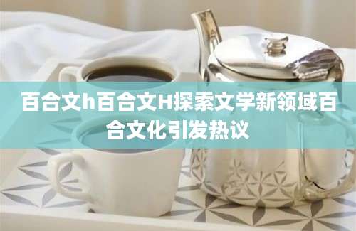百合文h百合文H探索文学新领域百合文化引发热议