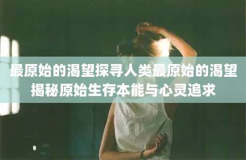最原始的渴望探寻人类最原始的渴望揭秘原始生存本能与心灵追求