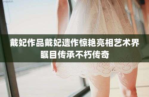 戴妃作品戴妃遗作惊艳亮相艺术界瞩目传承不朽传奇