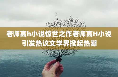 老师高h小说惊世之作老师高H小说引发热议文学界掀起热潮