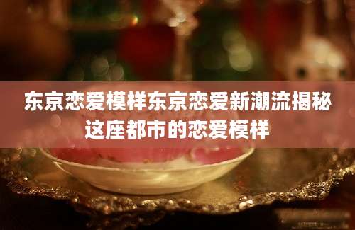 东京恋爱模样东京恋爱新潮流揭秘这座都市的恋爱模样