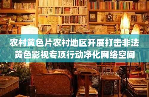 农村黄色片农村地区开展打击非法黄色影视专项行动净化网络空间
