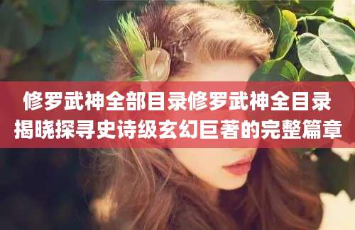 修罗武神全部目录修罗武神全目录揭晓探寻史诗级玄幻巨著的完整篇章