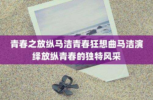 青春之放纵马洁青春狂想曲马洁演绎放纵青春的独特风采