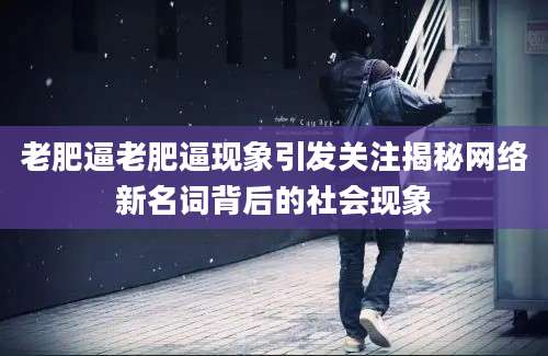 老肥逼老肥逼现象引发关注揭秘网络新名词背后的社会现象