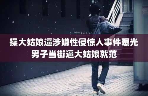 操大姑娘逼涉嫌性侵惊人事件曝光男子当街逼大姑娘就范
