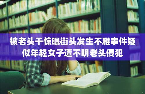 被老头干惊曝街头发生不雅事件疑似年轻女子遭不明老头侵犯