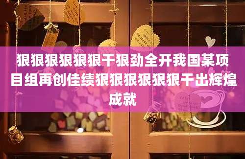 狠狠狠狠狠狠干狠劲全开我国某项目组再创佳绩狠狠狠狠狠狠干出辉煌成就