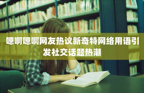 嗯啊嗯啊网友热议新奇特网络用语引发社交话题热潮