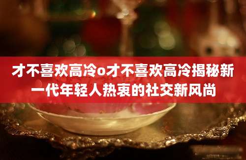 才不喜欢高冷o才不喜欢高冷揭秘新一代年轻人热衷的社交新风尚