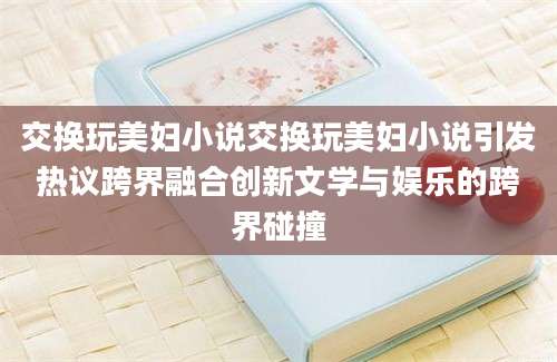 交换玩美妇小说交换玩美妇小说引发热议跨界融合创新文学与娱乐的跨界碰撞
