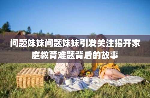 问题妹妹问题妹妹引发关注揭开家庭教育难题背后的故事
