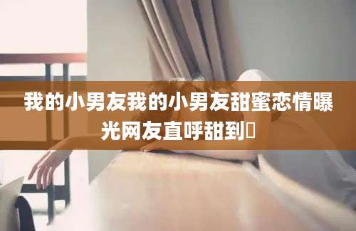 我的小男友我的小男友甜蜜恋情曝光网友直呼甜到齁