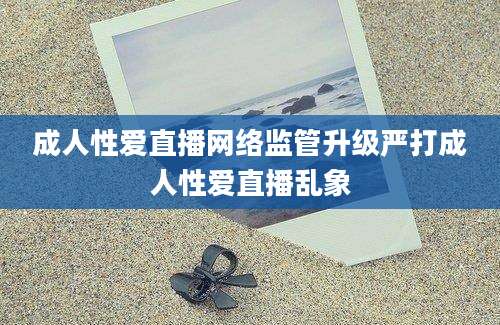 成人性爱直播网络监管升级严打成人性爱直播乱象