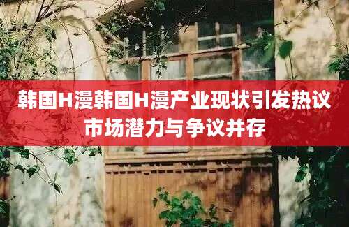 韩国H漫韩国H漫产业现状引发热议市场潜力与争议并存