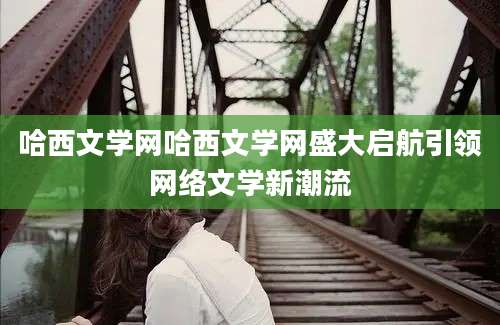 哈西文学网哈西文学网盛大启航引领网络文学新潮流