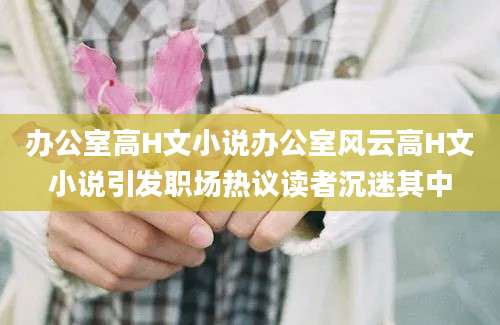 办公室高H文小说办公室风云高H文小说引发职场热议读者沉迷其中