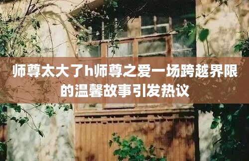 师尊太大了h师尊之爱一场跨越界限的温馨故事引发热议